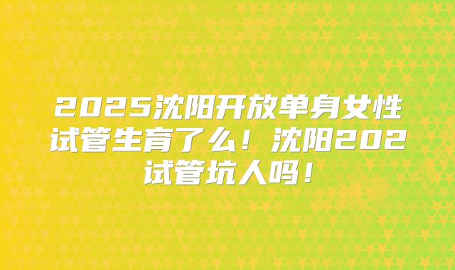 2025沈阳开放单身女性试管生育了么！沈阳202试管坑人吗！