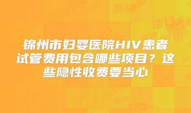 锦州市妇婴医院HIV患者试管费用包含哪些项目？这些隐性收费要当心