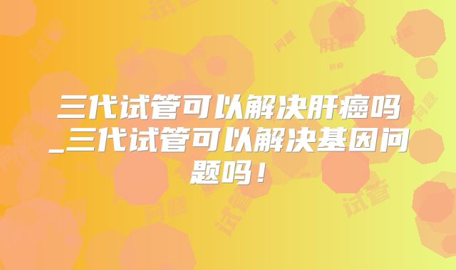 三代试管可以解决肝癌吗_三代试管可以解决基因问题吗!