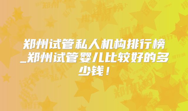 郑州试管私人机构排行榜_郑州试管婴儿比较好的多少钱!