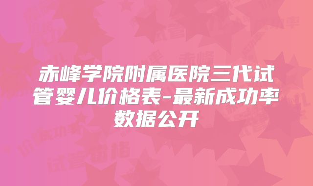 赤峰学院附属医院三代试管婴儿价格表-最新成功率数据公开