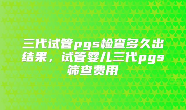 三代试管pgs检查多久出结果，试管婴儿三代pgs筛查费用