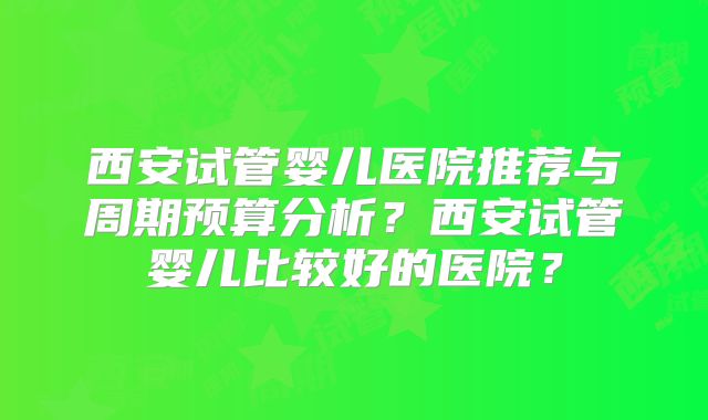 西安试管婴儿医院推荐与周期预算分析？西安试管婴儿比较好的医院？