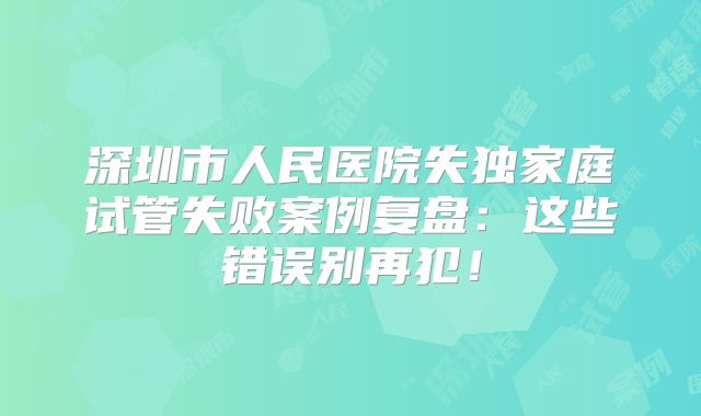 深圳市人民医院失独家庭试管失败案例复盘:这些错误别再犯!