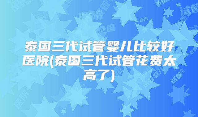 泰国三代试管婴儿比较好医院(泰国三代试管花费太高了)