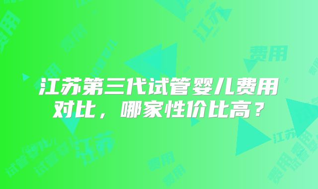 江苏第三代试管婴儿费用对比,哪家性价比高?