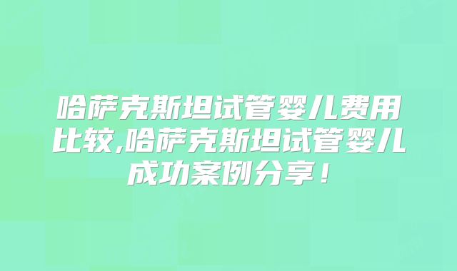 哈萨克斯坦试管婴儿费用比较,哈萨克斯坦试管婴儿成功案例分享！