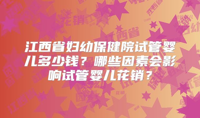 江西省妇幼保健院试管婴儿多少钱?哪些因素会影响试管婴儿花销?