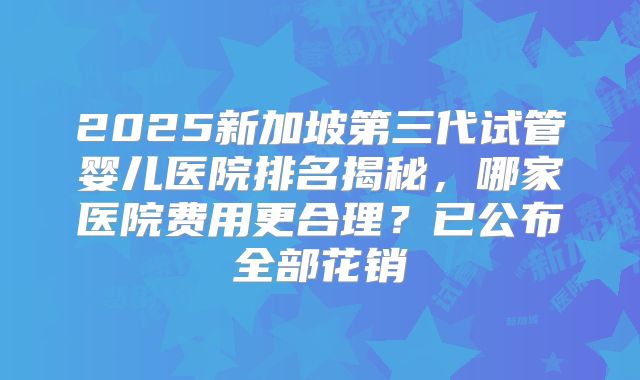 2025新加坡第三代试管婴儿医院排名揭秘,哪家医院费用更合理?已公布全部花销