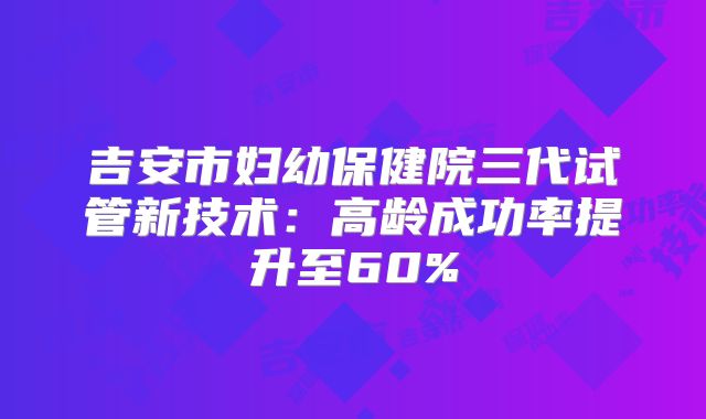 吉安市妇幼保健院三代试管新技术：高龄成功率提升至60%