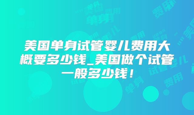 美国单身试管婴儿费用大概要多少钱_美国做个试管一般多少钱!