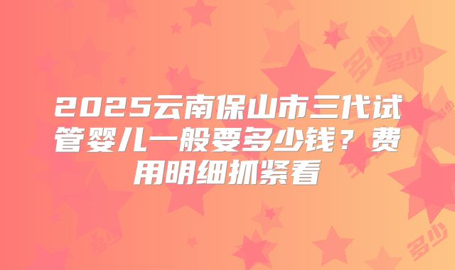 2025云南保山市三代试管婴儿一般要多少钱？费用明细抓紧看