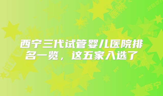 西宁三代试管婴儿医院排名一览,这五家入选了