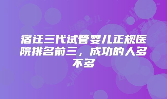 宿迁三代试管婴儿正规医院排名前三，成功的人多不多
