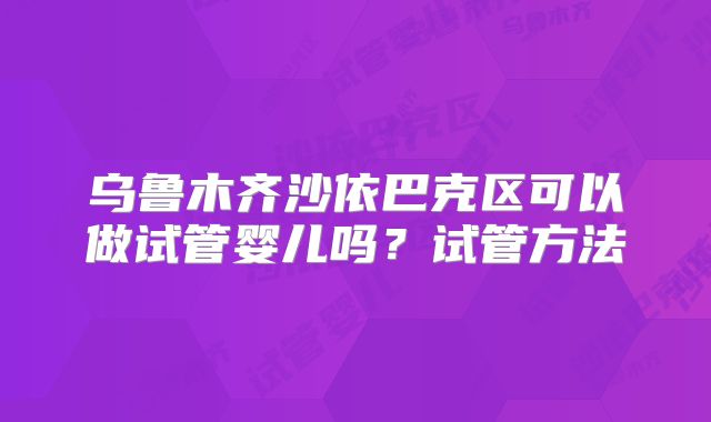 乌鲁木齐沙依巴克区可以做试管婴儿吗？试管方法