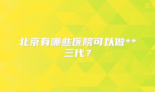 北京有哪些医院可以做**三代?