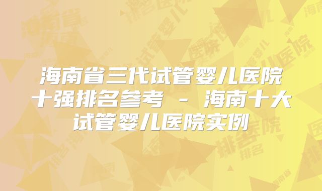 海南省三代试管婴儿医院十强排名参考 - 海南十大试管婴儿医院实例
