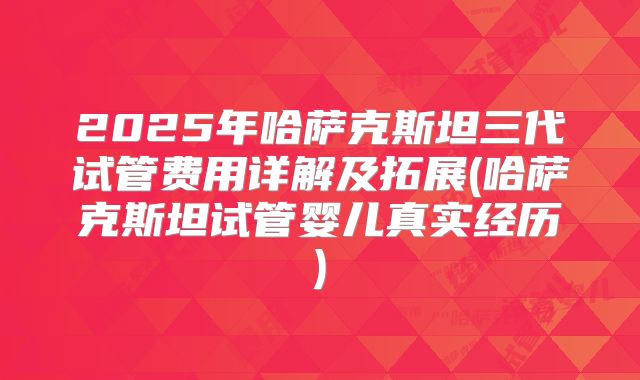 2025年哈萨克斯坦三代试管费用详解及拓展(哈萨克斯坦试管婴儿真实经历)