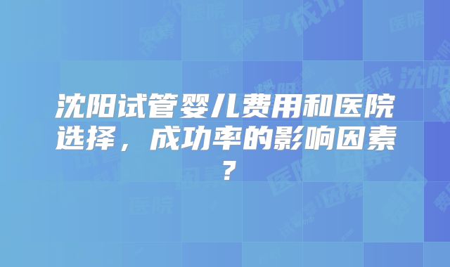 沈阳试管婴儿费用和医院选择，成功率的影响因素？