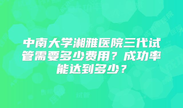 中南大学湘雅医院三代试管需要多少费用？成功率能达到多少？