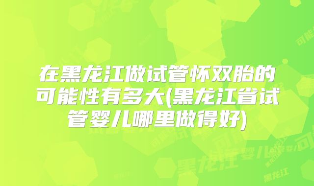 在黑龙江做试管怀双胎的可能性有多大(黑龙江省试管婴儿哪里做得好)