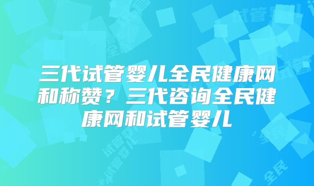 三代试管婴儿全民健康网和称赞?三代咨询全民健康网和试管婴儿