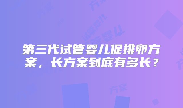 第三代试管婴儿促排卵方案,长方案到底有多长?