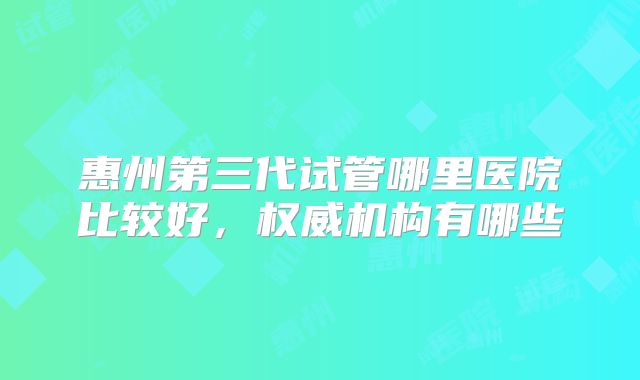 惠州第三代试管哪里医院比较好,权威机构有哪些