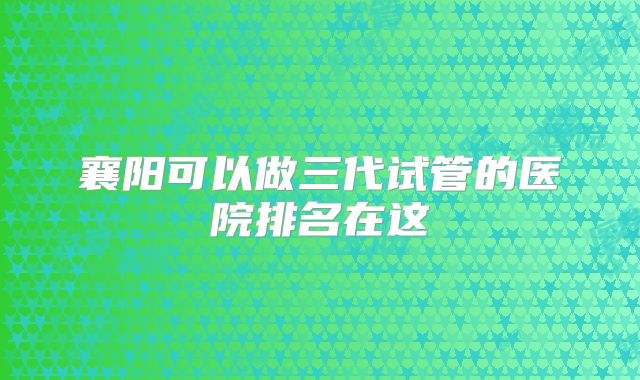 襄阳可以做三代试管的医院排名在这