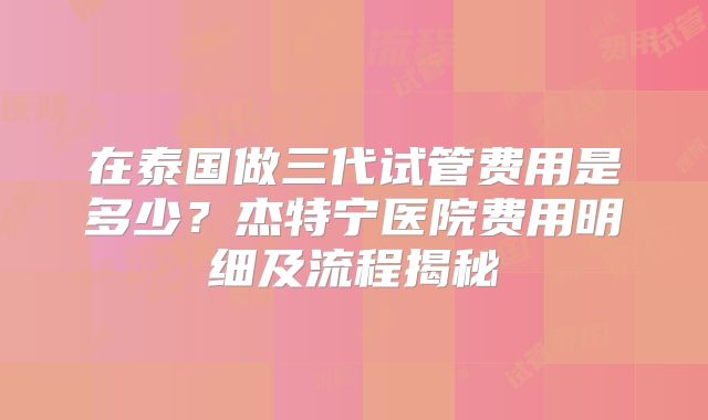 在泰国做三代试管费用是多少？杰特宁医院费用明细及流程揭秘
