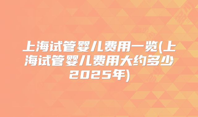 上海试管婴儿费用一览(上海试管婴儿费用大约多少2025年)