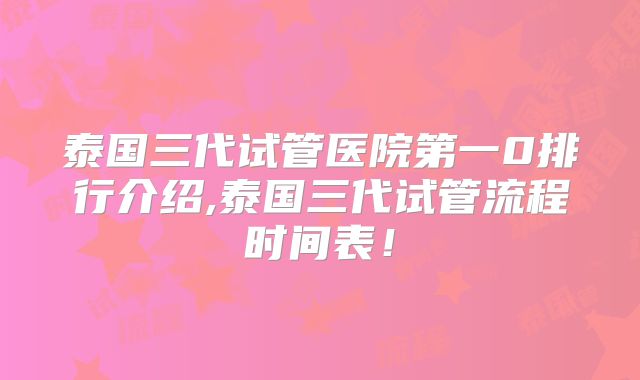 泰国三代试管医院第一0排行介绍,泰国三代试管流程时间表!