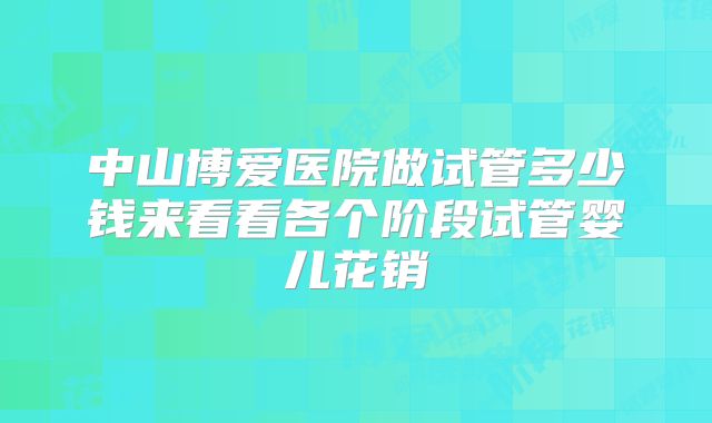 中山博爱医院做试管多少钱来看看各个阶段试管婴儿花销