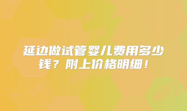 延边做试管婴儿费用多少钱?附上价格明细!