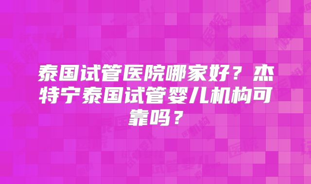 泰国试管医院哪家好?杰特宁泰国试管婴儿机构可靠吗?