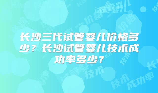 长沙三代试管婴儿价格多少?长沙试管婴儿技术成功率多少?