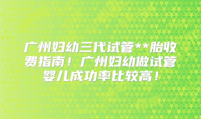 广州妇幼三代试管**胎收费指南!广州妇幼做试管婴儿成功率比较高!
