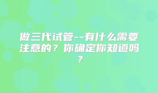 做三代试管--有什么需要注意的？你确定你知道吗？