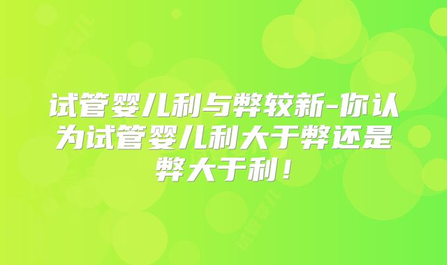 试管婴儿利与弊较新-你认为试管婴儿利大于弊还是弊大于利!