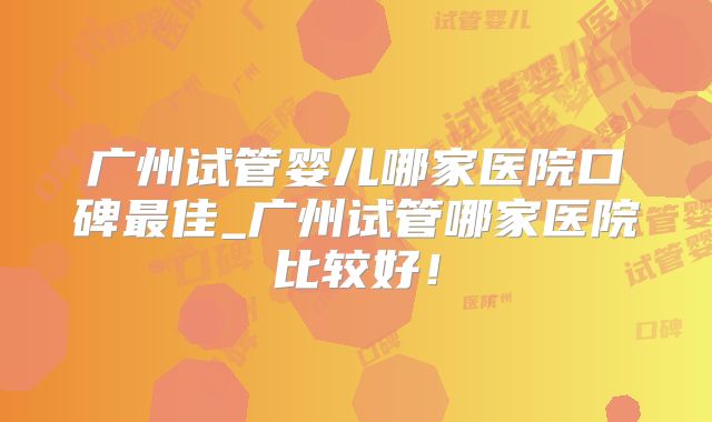 广州试管婴儿哪家医院口碑最佳_广州试管哪家医院比较好！