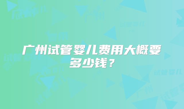 广州试管婴儿费用大概要多少钱？