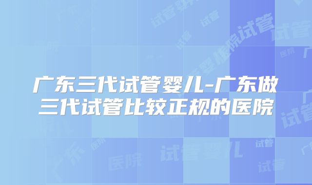 广东三代试管婴儿-广东做三代试管比较正规的医院