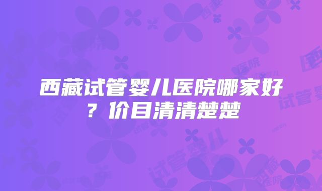 西藏试管婴儿医院哪家好?价目清清楚楚
