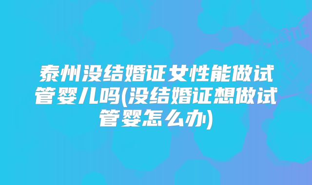 泰州没结婚证女性能做试管婴儿吗(没结婚证想做试管婴怎么办)