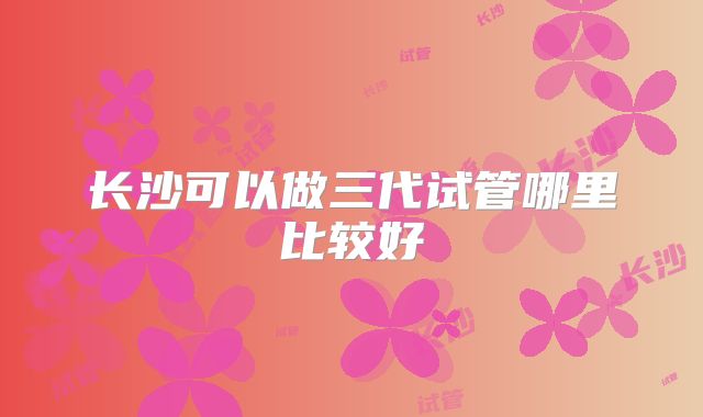 长沙可以做三代试管哪里比较好