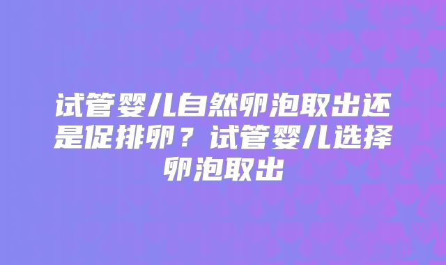 试管婴儿自然卵泡取出还是促排卵?试管婴儿选择卵泡取出