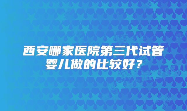西安哪家医院第三代试管婴儿做的比较好?