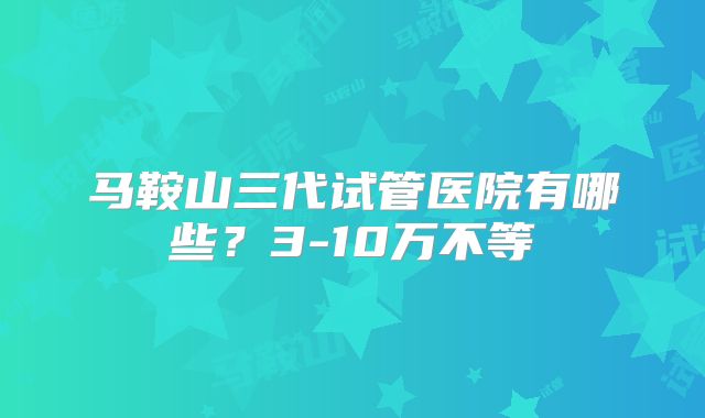 马鞍山三代试管医院有哪些?3-10万不等
