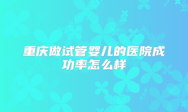 重庆做试管婴儿的医院成功率怎么样