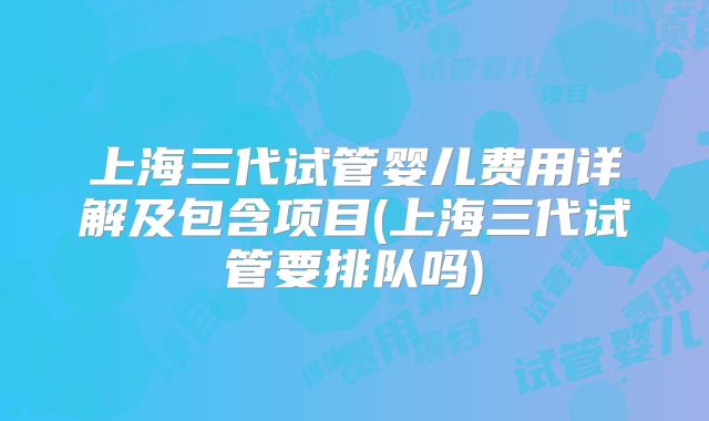 上海三代试管婴儿费用详解及包含项目(上海三代试管要排队吗)
